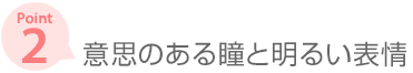 ［ポイント2］ 意思のある瞳と明るい表情