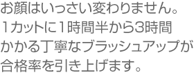 お顔はいっさい変わりません。1カットに1時間半から3時間かかる丁寧なブラッシュアップが合格率を引き上げます。