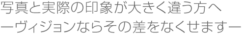 写真と実際の印象が大きく違う方へ ーヴィジョンならその差をなくせますー